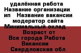 удалённая работа › Название организации ­ ип › Название вакансии ­ модератор сайта › Минимальный оклад ­ 39 500 › Возраст от ­ 18 - Все города Работа » Вакансии   . Свердловская обл.,Ирбит г.